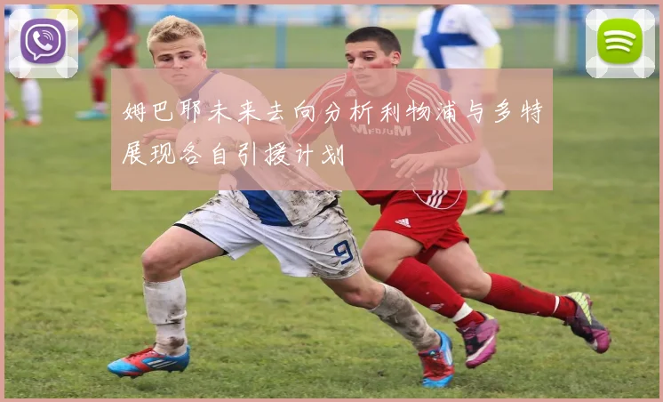 姆巴耶未来去向分析利物浦与多特展现各自引援计划