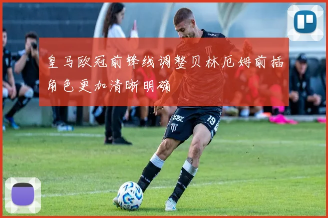皇马欧冠前锋线调整贝林厄姆前插角色更加清晰明确