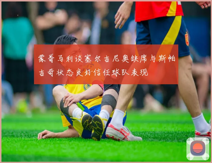 蒙哥马利谈塞尔吉尼奥缺席与斯帕吉奇状态良好信任球队表现