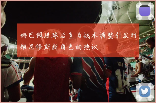 姆巴佩进球后皇马战术调整引发对维尼修斯新角色的热议