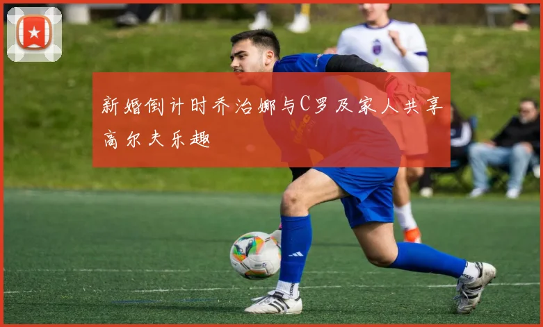 新婚倒计时乔治娜与C罗及家人共享高尔夫乐趣