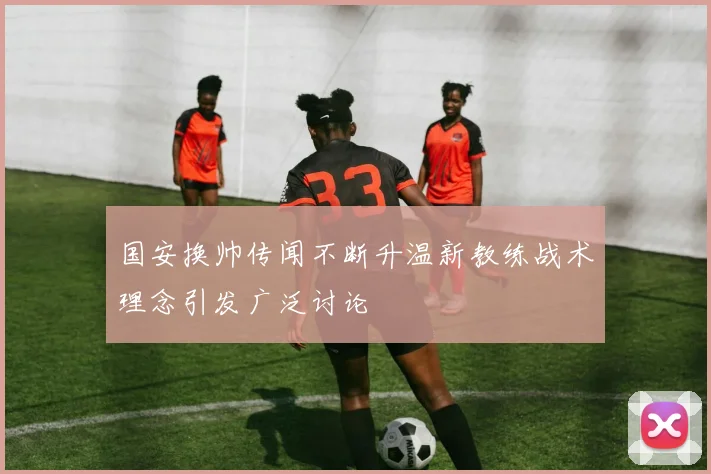 国安换帅传闻不断升温新教练战术理念引发广泛讨论