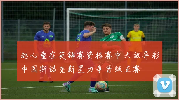 赵心童在英锦赛资格赛中大放异彩中国斯诺克新星力争晋级正赛