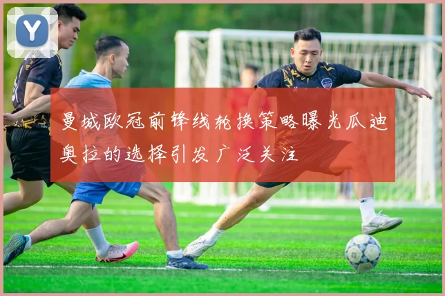 曼城欧冠前锋线轮换策略曝光瓜迪奥拉的选择引发广泛关注