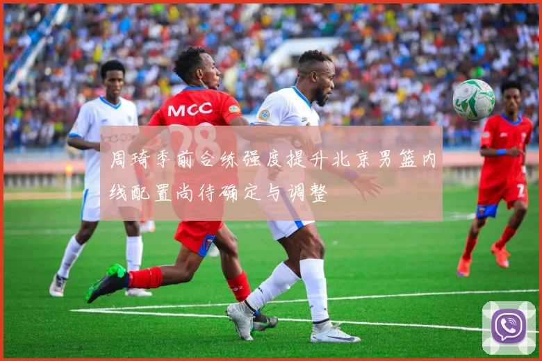 周琦季前合练强度提升北京男篮内线配置尚待确定与调整