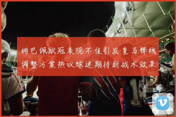 姆巴佩欧冠表现不佳引发皇马锋线调整方案热议球迷期待新战术效果