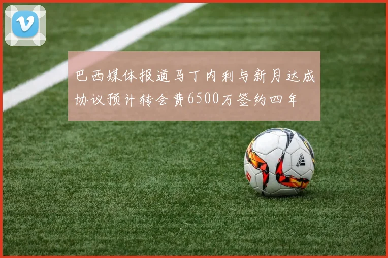 巴西媒体报道马丁内利与新月达成协议预计转会费6500万签约四年